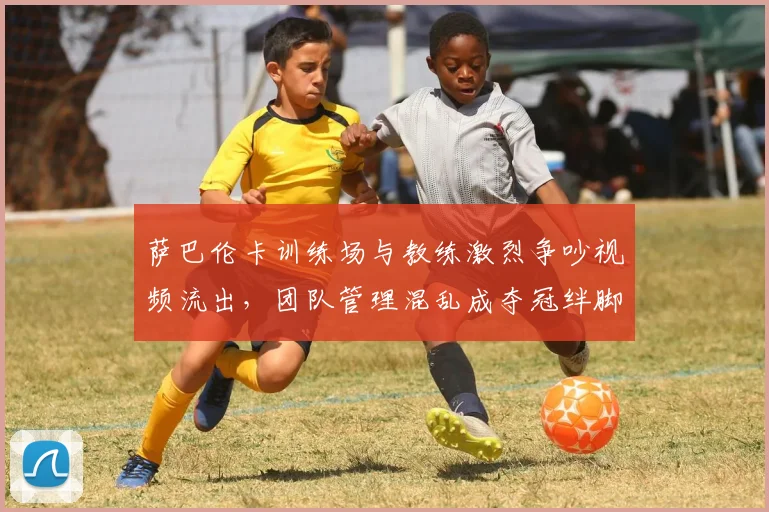 萨巴伦卡训练场与教练激烈争吵视频流出，团队管理混乱成夺冠绊脚石