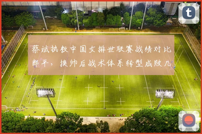 蔡斌执教中国女排世联赛战绩对比郎平,换帅后战术体系转型成败几何