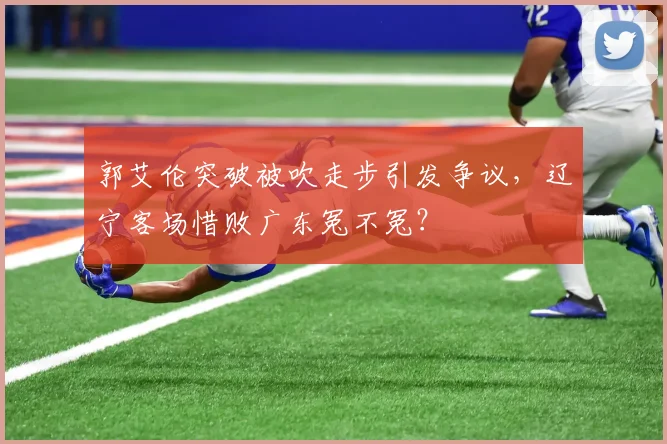 郭艾伦突破被吹走步引发争议,辽宁客场惜败广东冤不冤?