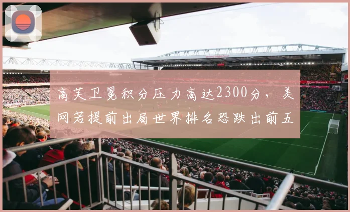 高芙卫冕积分压力高达2300分，美网若提前出局世界排名恐跌出前五？