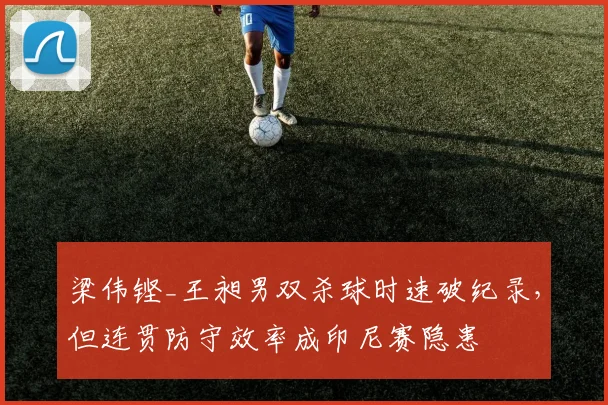 梁伟铿_王昶男双杀球时速破纪录，但连贯防守效率成印尼赛隐患