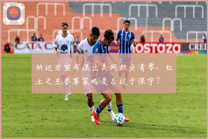 纳达尔宣布退出美网积分清零,红土之王参赛策略是否过于保守?