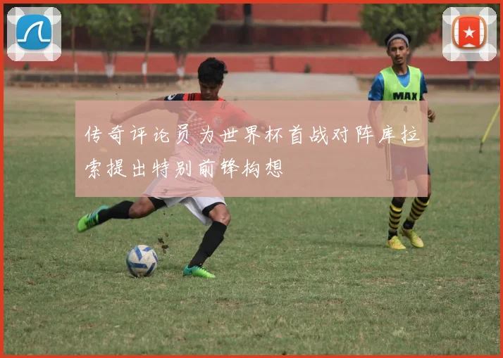 传奇评论员为世界杯首战对阵库拉索提出特别前锋构想