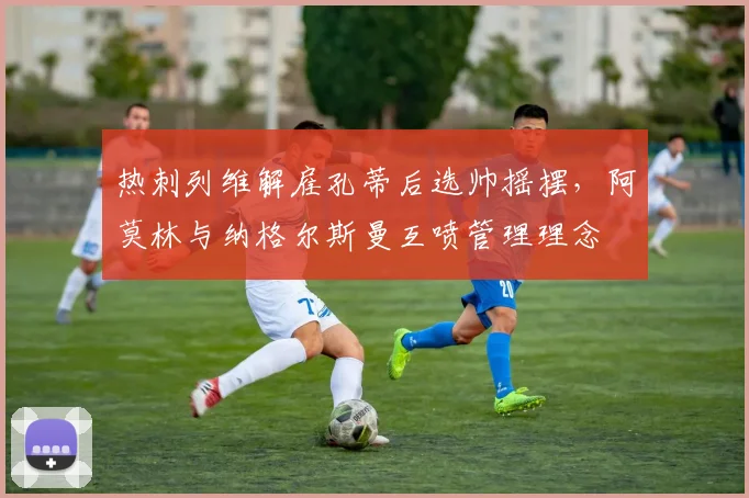 热刺列维解雇孔蒂后选帅摇摆,阿莫林与纳格尔斯曼互喷管理理念