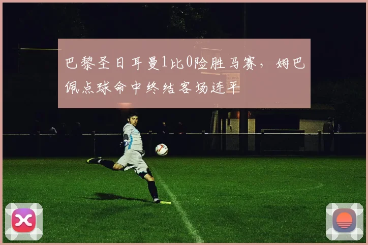 巴黎圣日耳曼1比0险胜马赛，姆巴佩点球命中终结客场连平