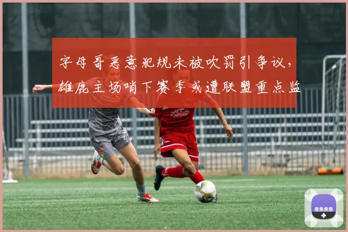 字母哥恶意犯规未被吹罚引争议,雄鹿主场哨下赛季或遭联盟重点监控