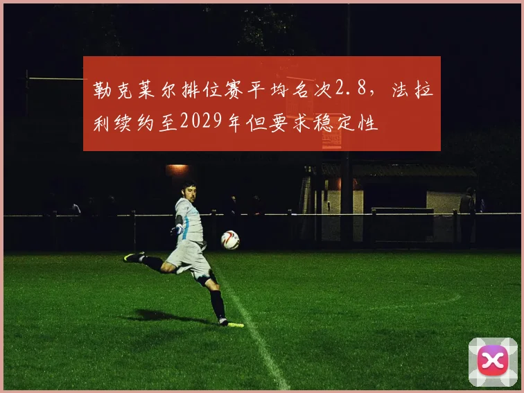 勒克莱尔排位赛平均名次2.8，法拉利续约至2029年但要求稳定性